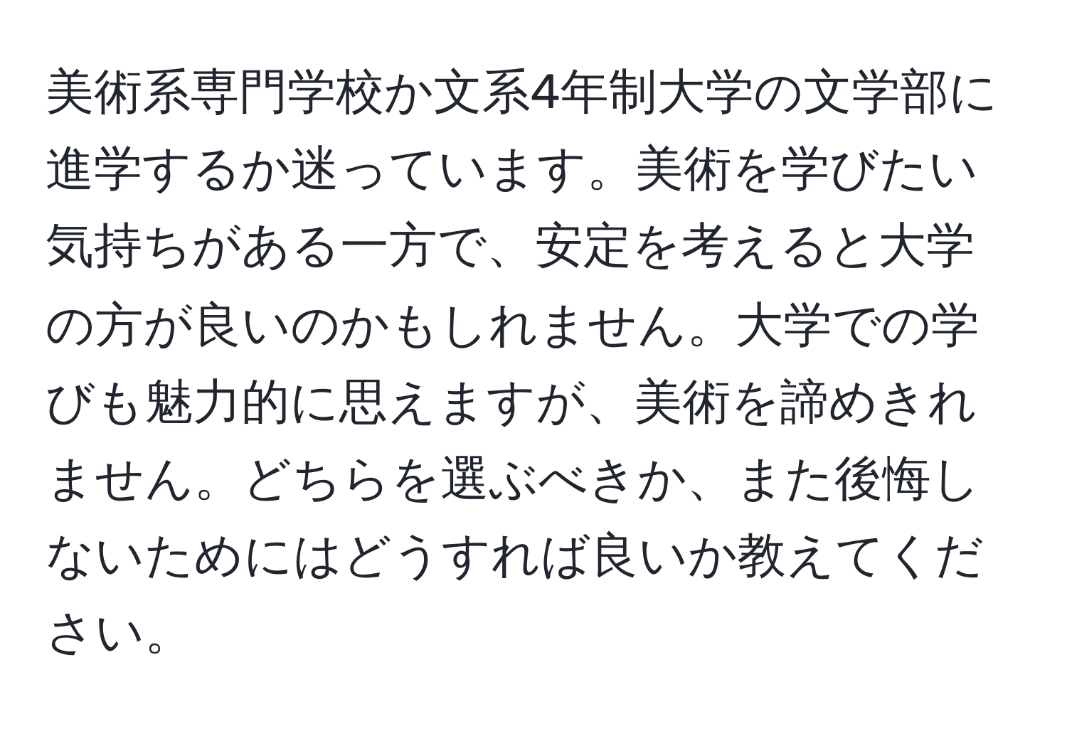 美術系専門学校か文系4年制大学の文学部に進学するか迷っています。美術を学びたい気持ちがある一方で、安定を考えると大学の方が良いのかもしれません。大学での学びも魅力的に思えますが、美術を諦めきれません。どちらを選ぶべきか、また後悔しないためにはどうすれば良いか教えてください。