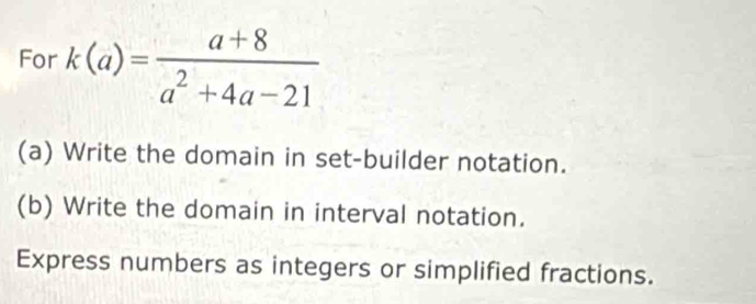 For k(a)= (a+8)/a^2+4a-21 
(a) Write the domain in set-builder notation. 
(b) Write the domain in interval notation. 
Express numbers as integers or simplified fractions.