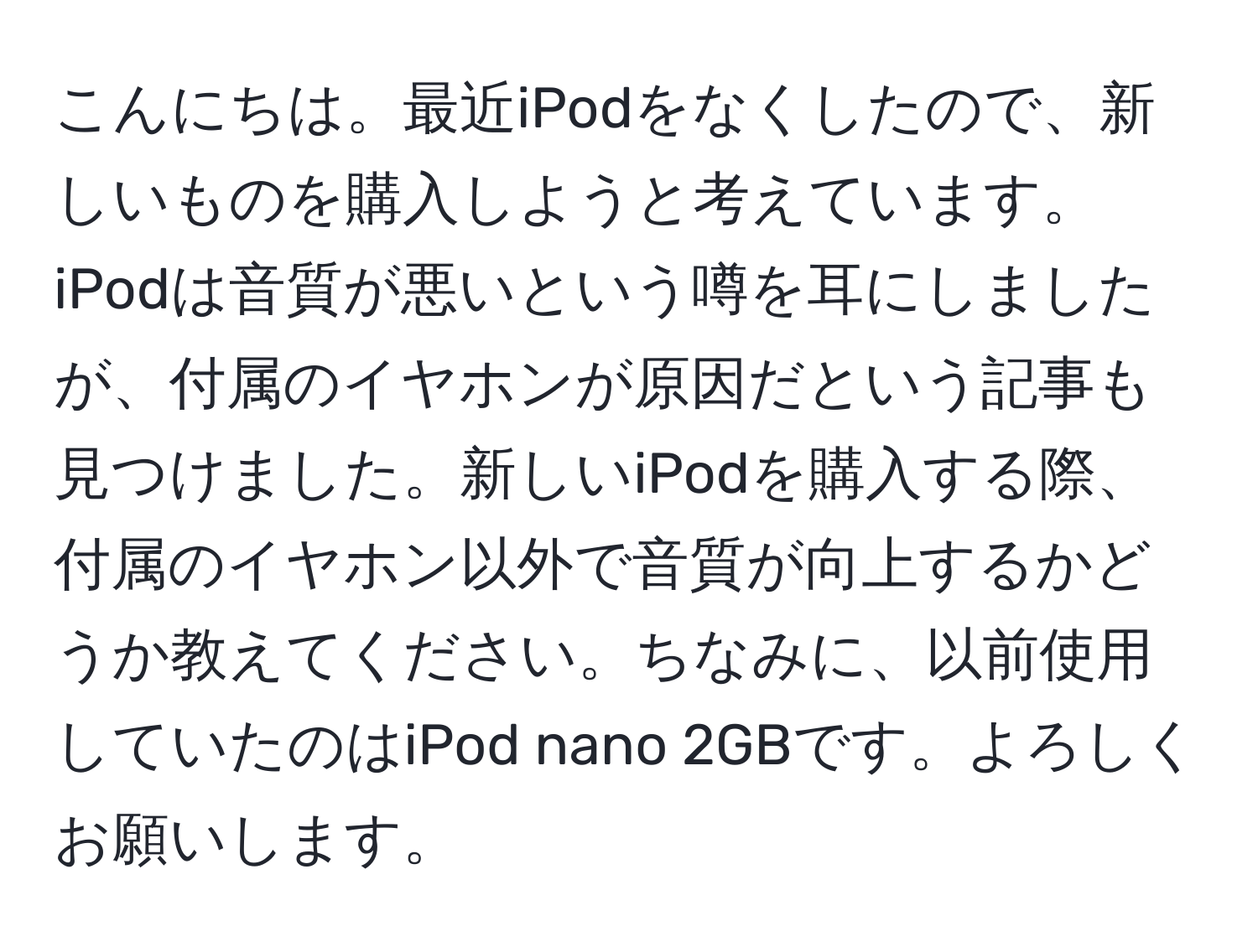 こんにちは。最近iPodをなくしたので、新しいものを購入しようと考えています。iPodは音質が悪いという噂を耳にしましたが、付属のイヤホンが原因だという記事も見つけました。新しいiPodを購入する際、付属のイヤホン以外で音質が向上するかどうか教えてください。ちなみに、以前使用していたのはiPod nano 2GBです。よろしくお願いします。