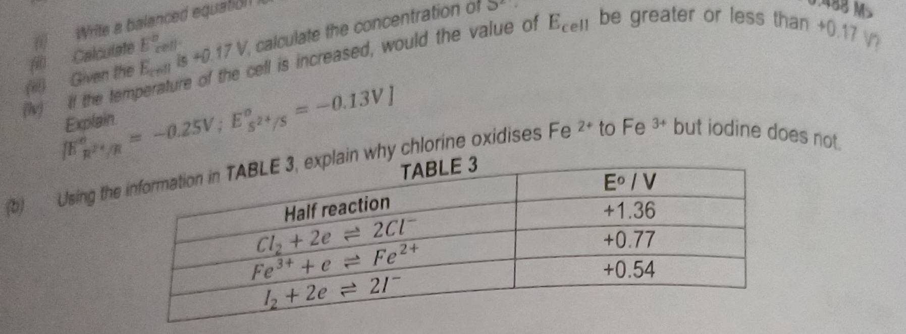 (  Write a balanced equation 
(iii) Given the E_cmis+0.17V , calculate the concentration of
5^2
0.488 M
fi) Calculate E_(cell)°
Iv) If the temperature of the cell is increased, would the value of E_cell be greater or less than
+0.17 N
[E_R^(2+)/R^circ =-0.25V;E_s^(2+)/S^circ =-0.13V]
Explain.
b) Using th why chlorine oxidises Fe 2+ to Fe 3+ but iodine does not.