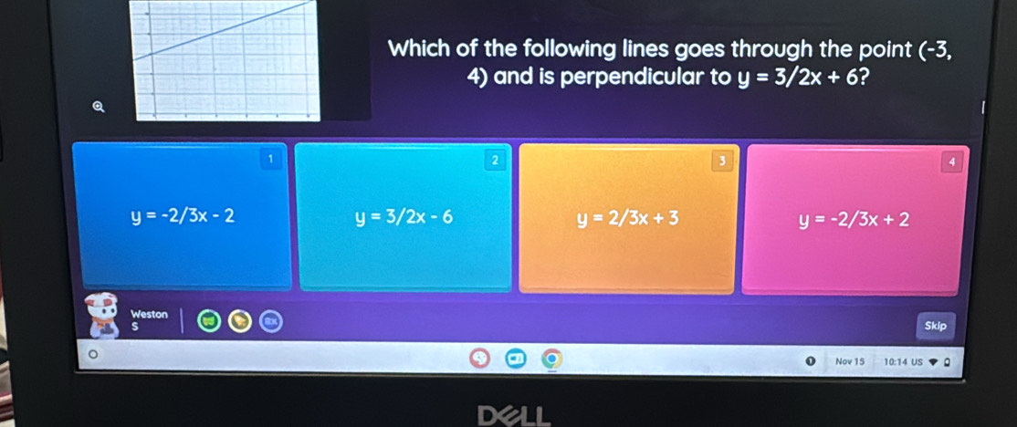 Which of the following lines goes through the point (-3,
4) and is perpendicular to y=3/2x+6 ?
y=-2/3x-2
y=3/2x-6
y=2/3x+3
y=-2/3x+2
Weston Skip
S
Nov 15 10:14