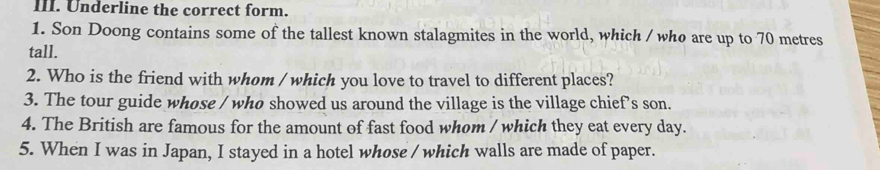 Underline the correct form. 
1. Son Doong contains some of the tallest known stalagmites in the world, which / who are up to 70 metres
tall. 
2. Who is the friend with whom / which you love to travel to different places? 
3. The tour guide whose / whø showed us around the village is the village chief’s son. 
4. The British are famous for the amount of fast food whom / which they eat every day. 
5. When I was in Japan, I stayed in a hotel whose / which walls are made of paper.