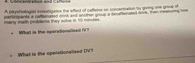 Concentration and Caffeine 
A psychologist investigates the effect of caffeine on concentration by giving one group of 
participants a caffeinated drink and another group a decaffeinated drink, then measuring how 
many math problems they solve in 10 minutes. 
What is the operationalised IV? 
What is the operationalised DV?