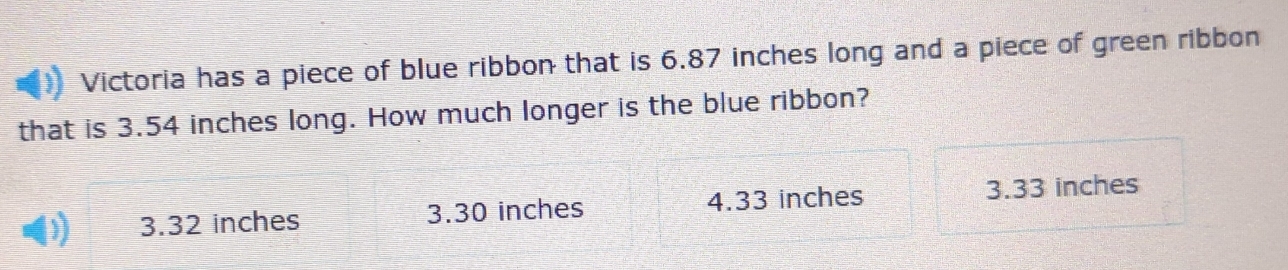 Victoria has a piece of blue ribbon that is 6.87 inches long and a piece of green ribbon
that is 3.54 inches long. How much longer is the blue ribbon?
3.32 inches 3.30 inches 4.33 inches 3.33 inches