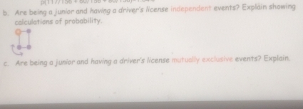 9( 117/156 + 0 
b. Are being a junior and having a driver's license independent events? Explain showing 
calculations of probability. 
c. Are being a junior and having a driver's license mutually exclusive events? Explain.