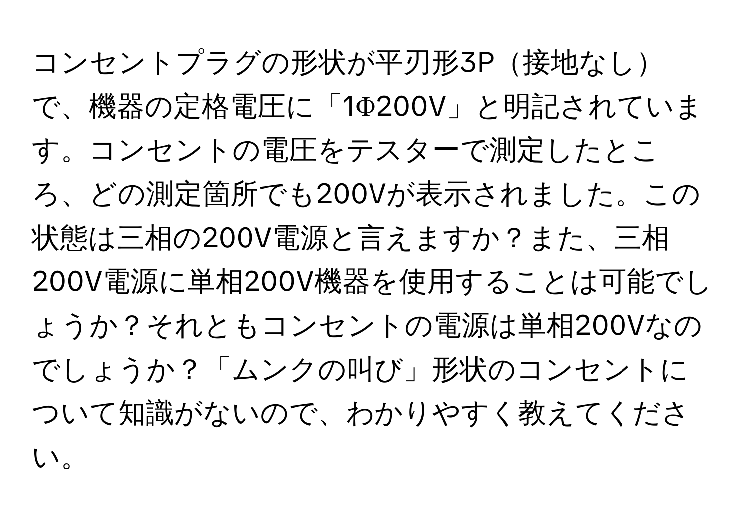 コンセントプラグの形状が平刃形3P接地なしで、機器の定格電圧に「1Φ200V」と明記されています。コンセントの電圧をテスターで測定したところ、どの測定箇所でも200Vが表示されました。この状態は三相の200V電源と言えますか？また、三相200V電源に単相200V機器を使用することは可能でしょうか？それともコンセントの電源は単相200Vなのでしょうか？「ムンクの叫び」形状のコンセントについて知識がないので、わかりやすく教えてください。