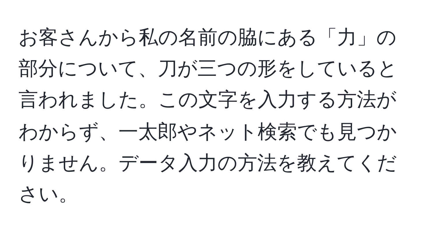 お客さんから私の名前の脇にある「力」の部分について、刀が三つの形をしていると言われました。この文字を入力する方法がわからず、一太郎やネット検索でも見つかりません。データ入力の方法を教えてください。