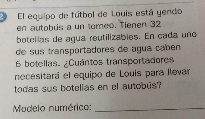 El equipo de fútbol de Louis está yendo 
en autobús a un torneo. Tienen 32
botellas de agua reutilizables. En cada uno 
de sus transportadores de agua caben
6 botellas. ¿Cuántos transportadores 
necesitará el equipo de Louis para llevar 
todas sus botellas en el autobús? 
Modelo numérico:_