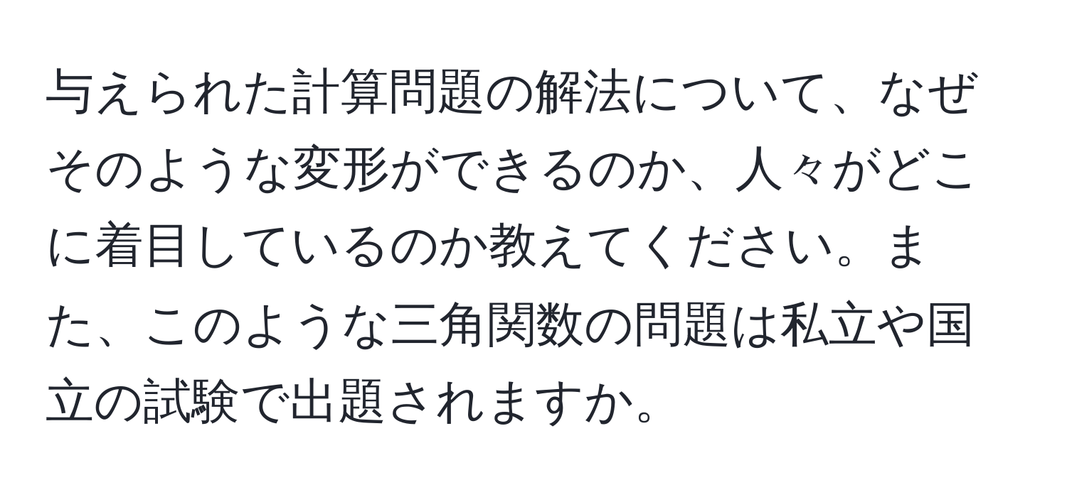 与えられた計算問題の解法について、なぜそのような変形ができるのか、人々がどこに着目しているのか教えてください。また、このような三角関数の問題は私立や国立の試験で出題されますか。