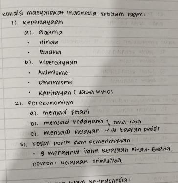 kondisi masyarakat inaonesia sebelum 1siam.
11. kepereayaan
ai. agama
Hindu
. Buana
b). kepercayaan
Animisme
Dinamisme
kapitayan (Jawa kuno)
2). perexonomian
a). mensadi petani
61. mensadi pedagang rata-rana
c). mensadi nelayan ai bagian pesigir
3). sosial politik aan pemerimtanan
. menganut istim kerauaan Hinau-Buana,
conton: Keralaan sriwiaya
triam ke-indonesia: