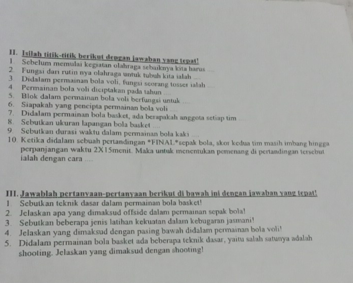 Isilah titik-titik berikut depgan jawaban yang tepat! 
1. Sebelum memulai kegiatan olahraga sebaiknya kita harus …. 
2. Fungsi dari rutin nya olahraga untuk tubuh kita ialah .... 
3. Didalam permainan bola voli, fungsi seorang tosser ialah .... 
4. Permainan bola voli diciptakan pada tahun 
5. Blok dalam permainan bola voli berfungsi untuk .... 
6. Siapakah yang pencipta permainan bola voli 
7. Didalam permainan bola basket, ada berapakah anggota setiap tim 
8. Sebutkan ukuran lapangan bola basket .... 
9. Sebutkan durasi waktu dalam permainan bola kaki .... 
10. Ketika didalam sebuah pertandingan *FINAL*sepak bola, skor kedua tim masih imbang hingga 
perpanjangan waktu 2X15menit. Maka untuk menentukan pemenang di pertandingan tersebut 
ialah dengan cara .... 
III. Jawablah pertanyaan-pertanyaan berikut di bawah ini dengan jawaban yang tepat! 
1 Sebutkan teknik dasar dalam permainan bola basket! 
2. Jelaskan apa yang dimaksud offside dalam permainan sepak bola! 
3. Sebutkan beberapa jenis latihan kekuatan dalam kebugaran jasmani! 
4. Jelaskan yang dimaksud dengan pasing bawah didalam permainan bola voli! 
5. Didalam permainan bola basket ada beberapa teknik dasar, yaitu salah satunya adalah 
shooting. Jelaskan yang dimaksud dengan shooting!