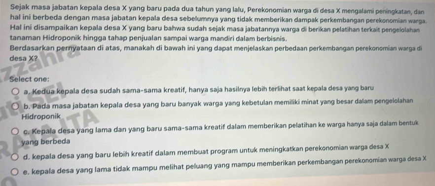 Sejak masa jabatan kepala desa X yang baru pada dua tahun yang lalu, Perekonomian warga di desa X mengalami peningkatan, dan
hal ini berbeda dengan masa jabatan kepala desa sebelumnya yang tidak memberikan dampak perkembangan perekonomian warga.
Hal ini disampaikan kepala desa X yang baru bahwa sudah sejak masa jabatannya warga di berikan pelatihan terkait pengelolahan
tanaman Hidroponik hingga tahap penjualan sampai warga mandiri dalam berbisnis.
Berdasarkan pernyataan di atas, manakah di bawah ini yang dapat menjelaskan perbedaan perkembangan perekonomian warga di
desa X?
Select one:
a. Kedua kepala desa sudah sama-sama kreatif, hanya saja hasilnya lebih terlihat saat kepala desa yang baru
b. Pada masa jabatan kepala desa yang baru banyak warga yang kebetulan memiliki minat yang besar dalam pengelolahan
Hidroponik
c. Kepala desa yang lama dan yang baru sama-sama kreatif dalam memberikan pelatihan ke warga hanya saja dalam bentuk
yang berbeda
d. kepala desa yang baru lebih kreatif dalam membuat program untuk meningkatkan perekonomian warga desa X
e. kepala desa yang lama tidak mampu melihat peluang yang mampu memberikan perkembangan perekonomian warga desa X