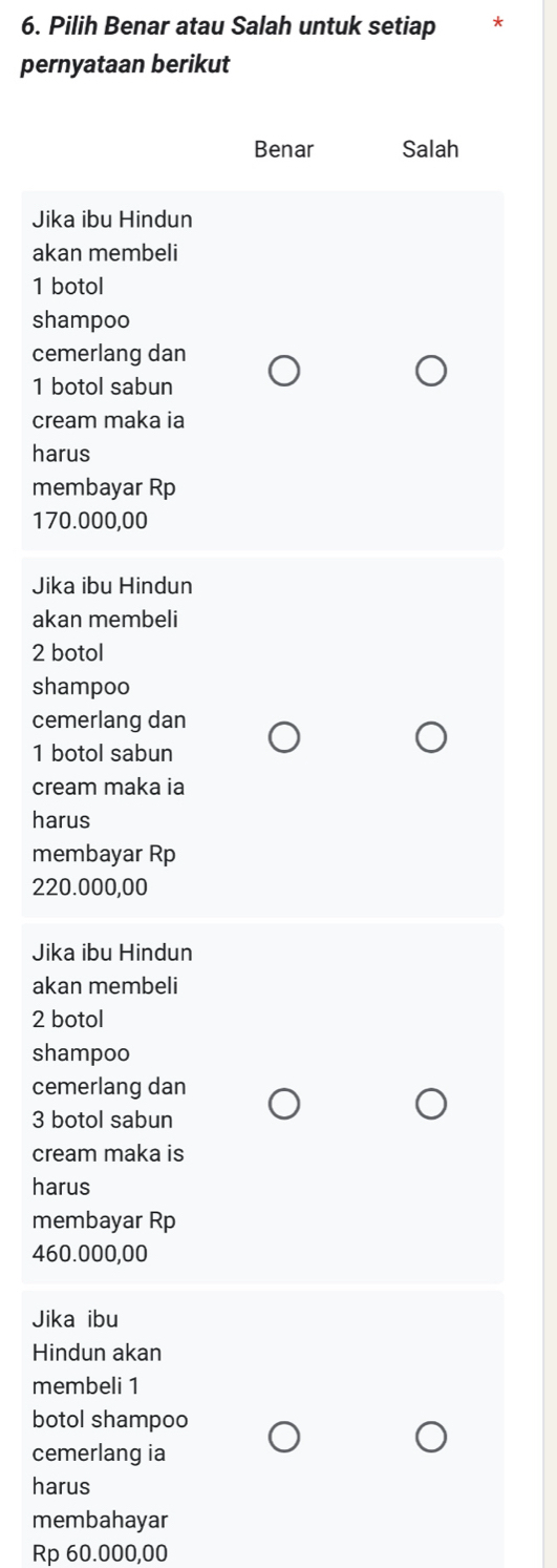 Pilih Benar atau Salah untuk setiap
pernyataan berikut
Benar Salah
Jika ibu Hindun
akan membeli
1 botol
shampoo
cemerlang dan
1 botol sabun
cream maka ia
harus
membayar Rp
170.000,00
Jika ibu Hindun
akan membeli
2 botol
shampoo
cemerlang dan
1 botol sabun
cream maka ia
harus
membayar Rp
220.000,00
Jika ibu Hindun
akan membeli
2 botol
shampoo
cemerlang dan
3 botol sabun
cream maka is
harus
membayar Rp
460.000,00
Jika ibu
Hindun akan
membeli 1
botol shampoo
cemerlang ia
harus
membahayar
Rp 60.000,00