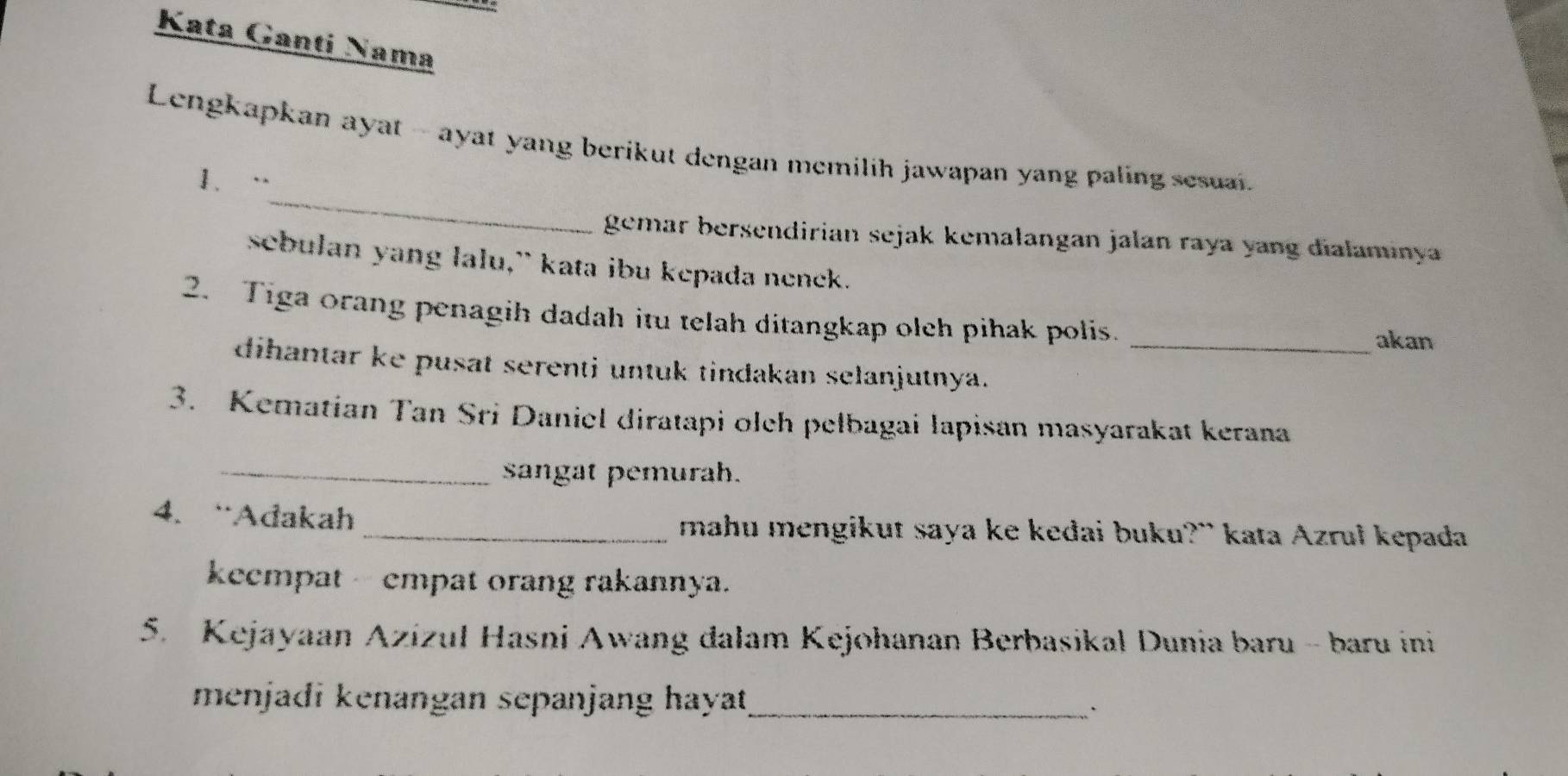 Kata Gantí Nama 
_ 
Lengkapkan ayat - ayat yang berikut dengan memilih jawapan yang paling sesuai. 
1. “ 
gemar bersendirian sejak kemalangan jalan raya yang dialaminya 
sebulan yang lalu,” kata ibu kepada nenek. 
2. Tiga orang penagih dadah itu telah ditangkap oleh pihak polis. _akan 
dihantar ke pusat serenti untuk tindakan selanjutnya. 
3. Kematian Tan Sri Daniel diratapi olch pelbagai lapisan masyarakat kerana 
_sangat pemurah. 
4. “Adakah _mahu mengikut saya ke kedai buku?” kata Azrul kepada 
keempat - empat orang rakannya. 
5. Kejayaan Azizul Hasni Awang dalam Kejohanan Berbasikal Dunia baru - baru ini 
menjadi kenangan sepanjang hayat_