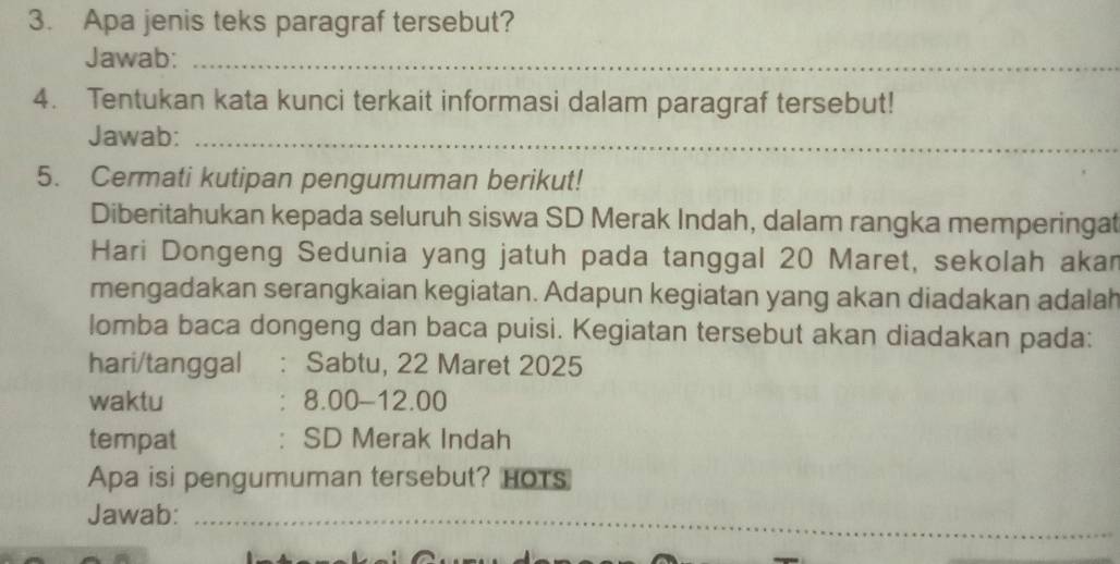 Apa jenis teks paragraf tersebut? 
Jawab:_ 
4. Tentukan kata kunci terkait informasi dalam paragraf tersebut! 
Jawab:_ 
5. Cermati kutipan pengumuman berikut! 
Diberitahukan kepada seluruh siswa SD Merak Indah, dalam rangka memperingat 
Hari Dongeng Sedunia yang jatuh pada tanggal 20 Maret, sekolah akar 
mengadakan serangkaian kegiatan. Adapun kegiatan yang akan diadakan adalah 
lomba baca dongeng dan baca puisi. Kegiatan tersebut akan diadakan pada: 
hari/tanggal . Sabtu, 22 Maret 2025 
waktu 8.00-12.00 
tempat SD Merak Indah 
Apa isi pengumuman tersebut? HoTs 
Jawab:_