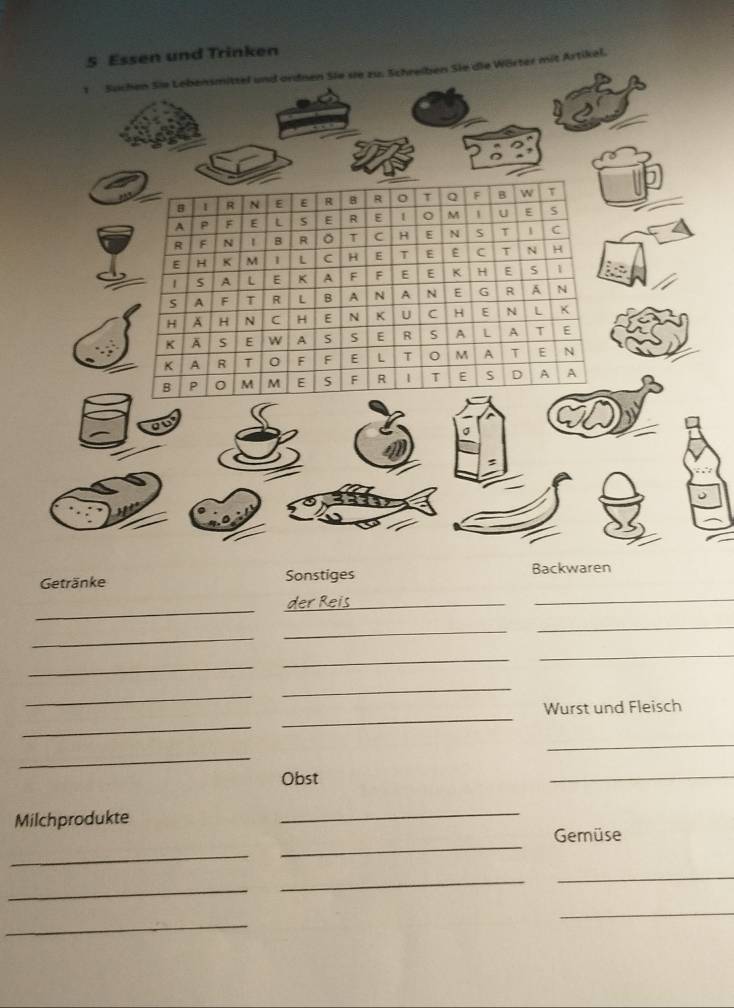 Essen und Trinken 
1 Suchen Sie Lebensmittel und ordnen Sie sie zu. Schreiben Sie die Wörter mit Artikel. 
B I R 
E E R B R 。 T Q F B w T 
A P F E L S E R E 1 。 M 1 U E S 
R F N B R 。 T C H E N S T 1 C 
E H K M 1 L C H E T E E C T N H 
A L E A F F E E K H E S 1 
S A F T R L A N A N E G R A N 
H A H N C H E N K U C H E N L K 
K A S E W A S E R s A L A T E 
K A R T 0 F F E L T 0 M A T E N 
B P 0 M M E S F R 1 T E S D A A 
σ 
Getränke Sonstiges Backwaren 
_ 
_ 
_ 
_ 
_ 
_ 
_ 
_ 
_ 
_ 
_ 
Wurst und Fleisch 
_ 
_ 
_ 
_ 
Obst 
_ 
Milchprodukte 
_ 
Gemüse 
_ 
_ 
_ 
_ 
_ 
_ 
_