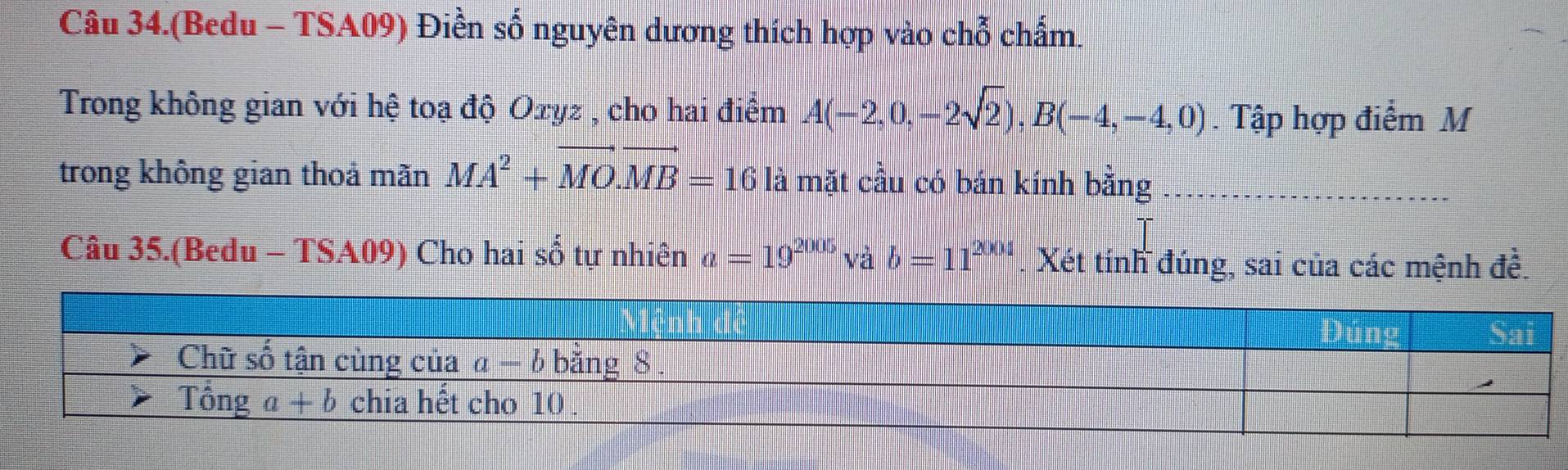 Câu 34.(Bedu - TSA09) Điền số nguyên dương thích hợp vào chỗ chấm.
Trong không gian với hệ toạ độ Oxyz , cho hai điểm A(-2,0,-2sqrt(2)),B(-4,-4,0). Tập hợp điểm M
trong không gian thoả mãn MA^2+vector MO.vector MB=16 là mặt cầu có bán kính bằng
Câu 35.(Bedu - TSA09) Cho hai số tự nhiên a=19^(2005)vab=11^(2004) Xét tính đúng, sai của các mệnh đề.