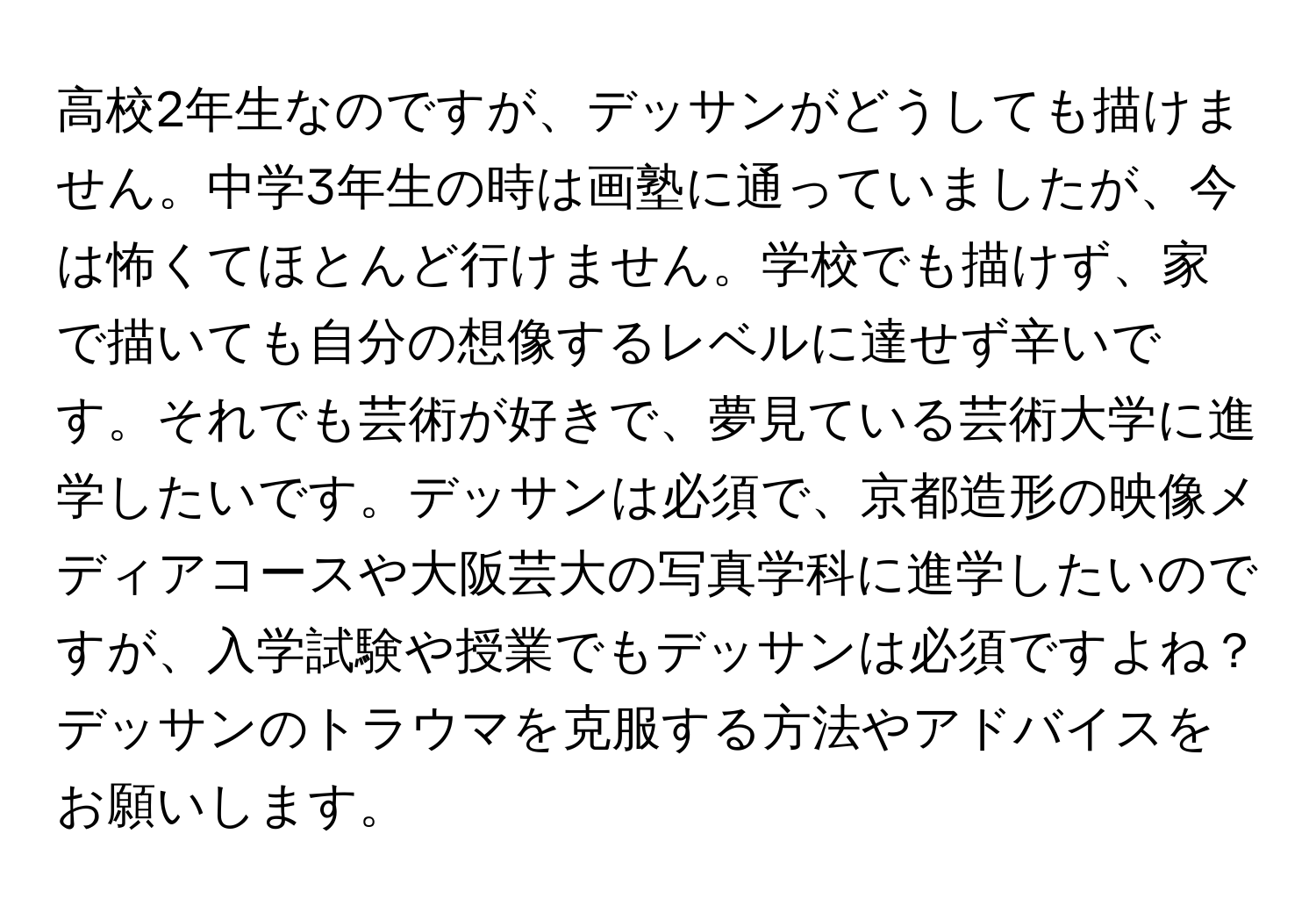 高校2年生なのですが、デッサンがどうしても描けません。中学3年生の時は画塾に通っていましたが、今は怖くてほとんど行けません。学校でも描けず、家で描いても自分の想像するレベルに達せず辛いです。それでも芸術が好きで、夢見ている芸術大学に進学したいです。デッサンは必須で、京都造形の映像メディアコースや大阪芸大の写真学科に進学したいのですが、入学試験や授業でもデッサンは必須ですよね？デッサンのトラウマを克服する方法やアドバイスをお願いします。