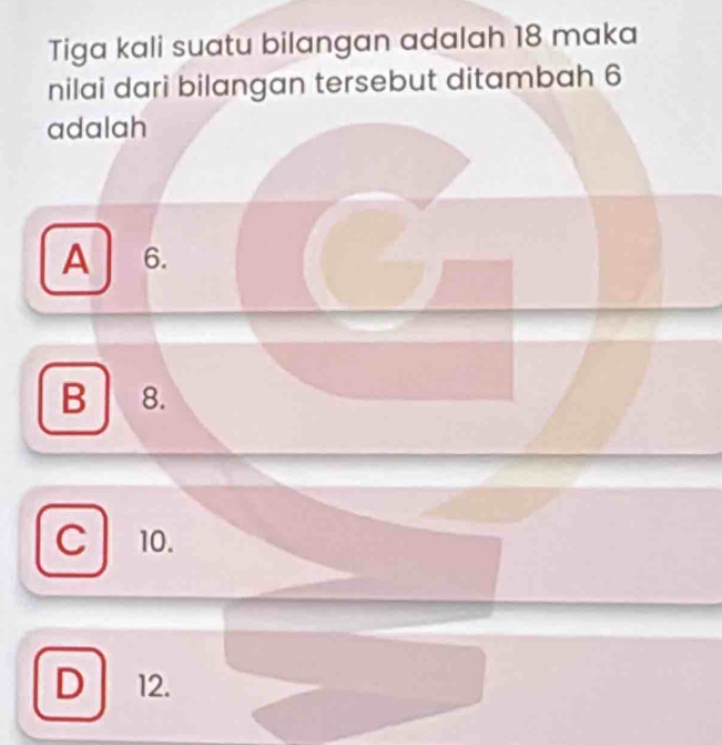 Tiga kali suatu bilangan adalah 18 maka
nilai dari bilangan tersebut ditambah 6
adalah
A 6.
B 8.
C 10.
D 12.