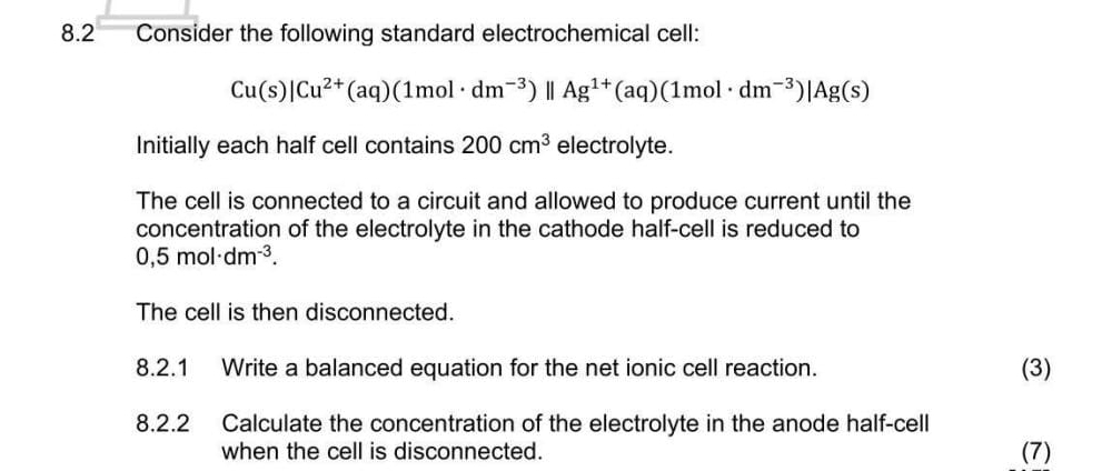 8.2 Consider the following standard electrochemical cell:
Cu(s)|Cu^(2+)(aq)(1mol· dm^(-3))parallel Ag^(1+)(aq)(1mol· dm^(-3))|Ag(s)
Initially each half cell contains 200cm^3 electrolyte. 
The cell is connected to a circuit and allowed to produce current until the 
concentration of the electrolyte in the cathode half-cell is reduced to
0,5mol· dm^(-3). 
The cell is then disconnected. 
8.2.1 Write a balanced equation for the net ionic cell reaction. (3) 
8.2.2 Calculate the concentration of the electrolyte in the anode half-cell 
when the cell is disconnected. (7)