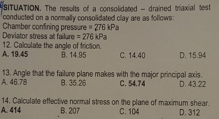 SITUATION. The results of a consolidated - drained triaxial test
conducted on a normally consolidated clay are as follows:
Chamber confining pressure =276kPa
Deviator stress at failure =276kPa
12. Calculate the angle of friction.
A. 19.45 B. 14.95 C. 14.40 D. 15.94
13. Angle that the failure plane makes with the major principal axis.
A. 46.78 B. 35.26 C. 54.74 D. 43.22
14. Calculate effective normal stress on the plane of maximum shear.
A. 414 B. 207 C. 104 D. 312