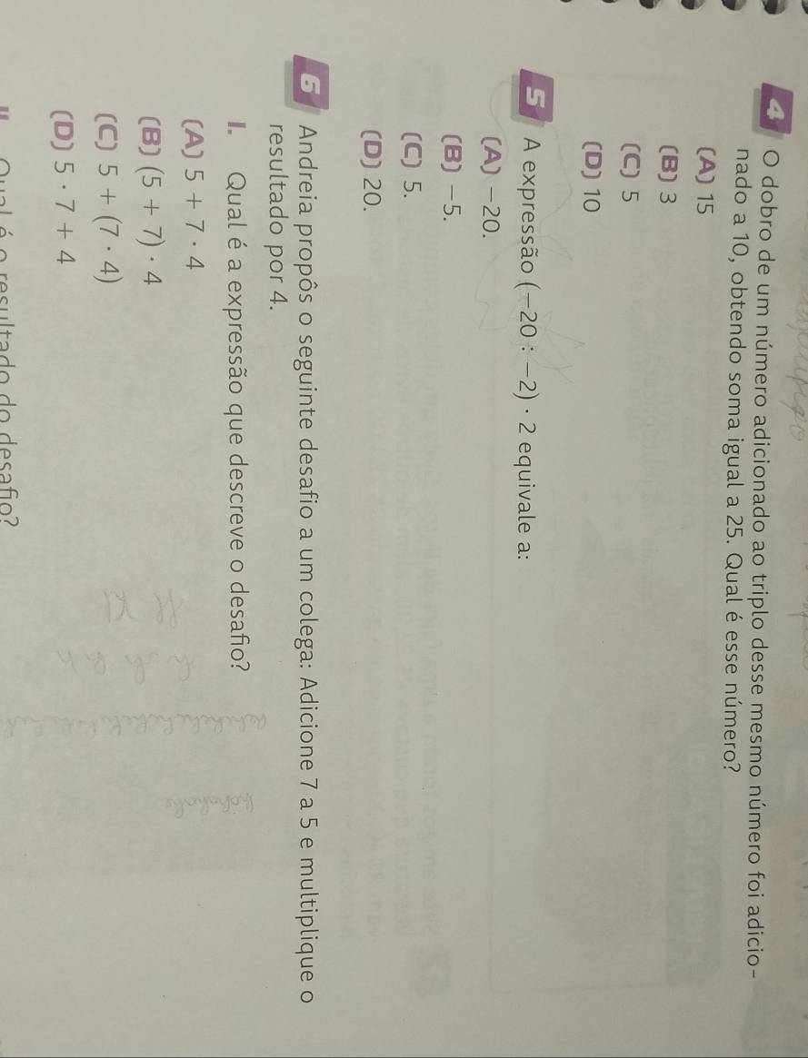 dobro de um número adicionado ao triplo desse mesmo número foi adicio-
nado a 10, obtendo soma igual a 25. Qual é esse número?
(A) 15
(B) 3
(C) 5
(D) 10
5 A expressão (-20:-2)· 2 equivale a:
(A) -20.
(B) -5.
(C) 5.
(D) 20.
5 Andreia propôs o seguinte desafio a um colega: Adicione 7 a 5 e multiplique o
resultado por 4.
Qual é a expressão que descreve o desafio?
(A) 5+7· 4
(B) (5+7)· 4
(C) 5+(7· 4)
(D) 5· 7+4
o resultado do desafio