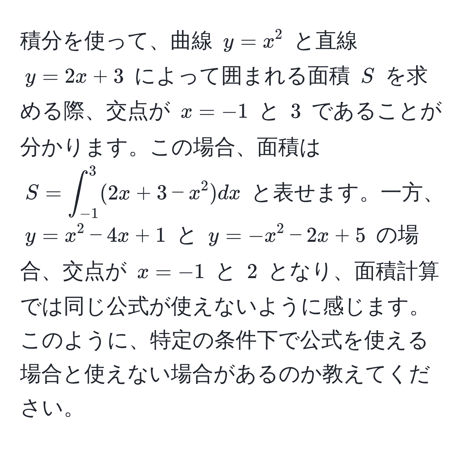 積分を使って、曲線 (y=x^2) と直線 (y=2x+3) によって囲まれる面積 (S) を求める際、交点が (x=-1) と (3) であることが分かります。この場合、面積は (S=∈t_(-1)^3(2x+3-x^2)dx) と表せます。一方、(y=x^2-4x+1) と (y=-x^2-2x+5) の場合、交点が (x=-1) と (2) となり、面積計算では同じ公式が使えないように感じます。このように、特定の条件下で公式を使える場合と使えない場合があるのか教えてください。