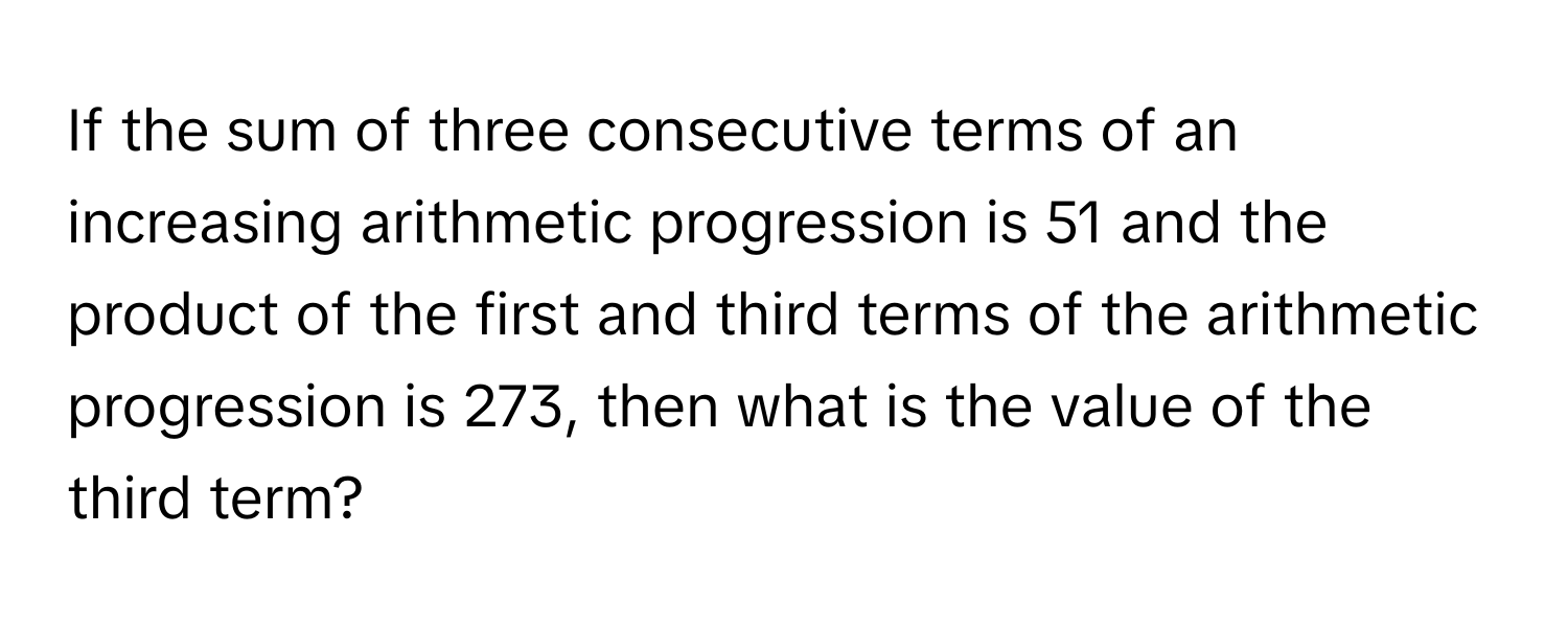 If the sum of three consecutive terms of an increasing arithmetic progression is 51 and the product of the first and third terms of the arithmetic progression is 273, then what is the value of the third term?