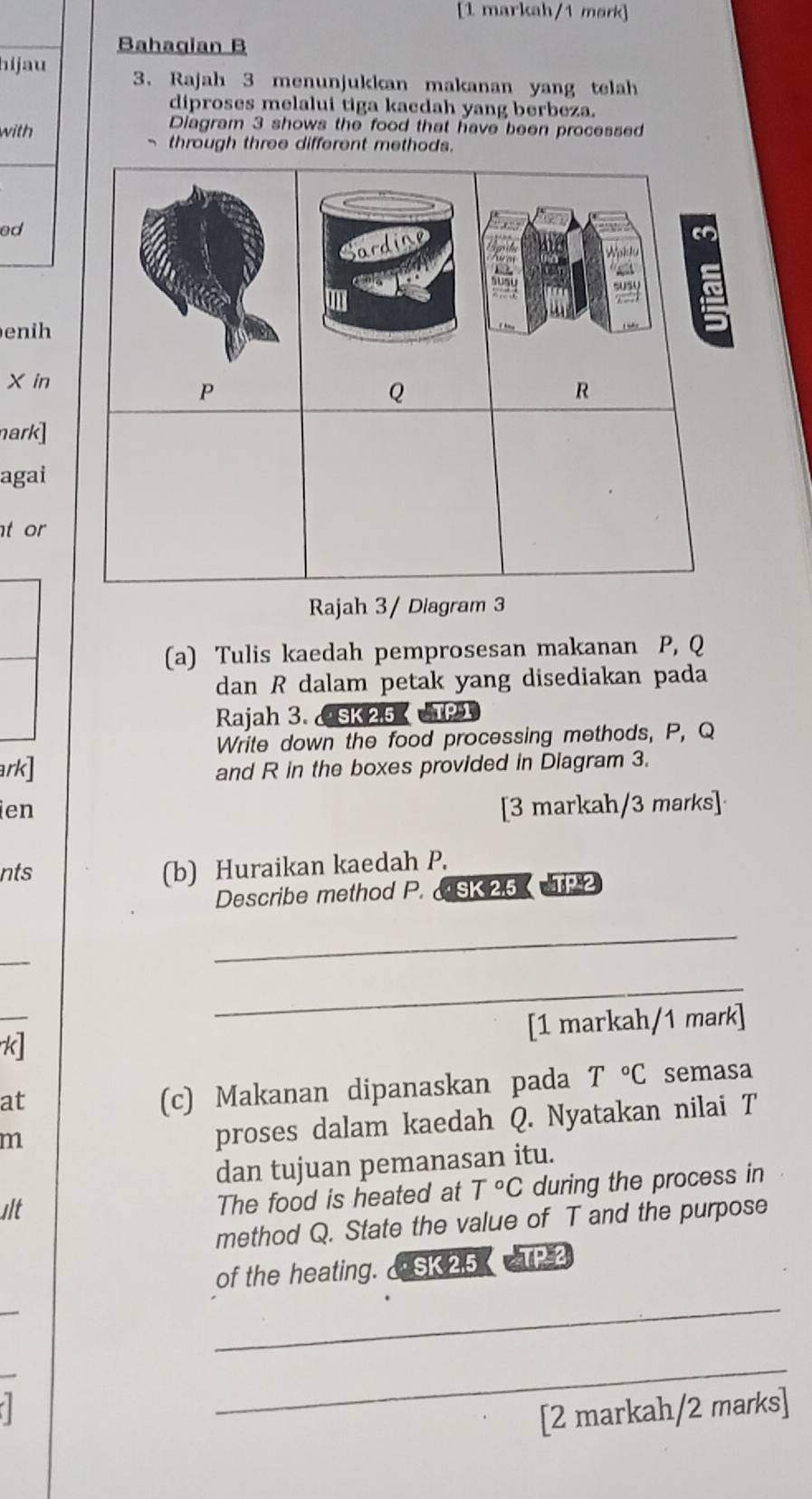 [1 markah/1 mørk] 
Bahagian B 
hijau 3. Rajah 3 menunjukkan makanan yang telah 
diproses melalui tiga kaedah yang berbeza. 
with 
Diagram 3 shows the food that have been processed 
through three different method 
ed 
enih
X in 
nark] 
agai 
t or 
Rajah 3/ Diagram 3 
(a) Tulis kaedah pemprosesan makanan P, Q
dan R dalam petak yang disediakan pada 
Rajah 3. SK 25 TPT 
Write down the food processing methods, P, Q
ark] and R in the boxes provided in Diagram 3. 
ien [3 markah/3 marks] 
nts (b) Huraikan kaedah P. 
Describe method P. SK2.5 TP2 
_ 
_ 
_ 
[1 markah/1 mark] 
k] 
at 
(c) Makanan dipanaskan pada T°C semasa 
m 
proses dalam kaedah Q. Nyatakan nilai T
dan tujuan pemanasan itu. 
Ilt 
The food is heated at T°C during the process in 
method Q. State the value of T and the purpose 
of the heating. & SK 25 TP 3 
_ 
7 
_ 
[2 markah/2 marks]