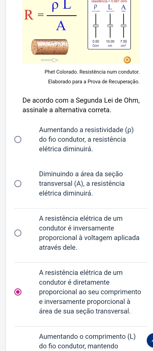 resistência = ohm
R= rho L/A  ρ A
0.50 10.00 7.50
Ωcm cm cm^2
Phet Colorado. Resistência num condutor.
Elaborado para a Prova de Recuperação.
De acordo com a Segunda Lei de Ohm,
assinale a alternativa correta.
Aumentando a resistividade (ρ)
do fio condutor, a resistência
elétrica diminuirá.
Diminuindo a área da seção
transversal (A), a resistência
elétrica diminuirá.
A resistência elétrica de um
condutor é inversamente
proporcional à voltagem aplicada
através dele.
A resistência elétrica de um
condutor é diretamente
proporcional ao seu comprimento
e inversamente proporcional à
área de sua seção transversal.
Aumentando o comprimento (L)
do fio condutor, mantendo