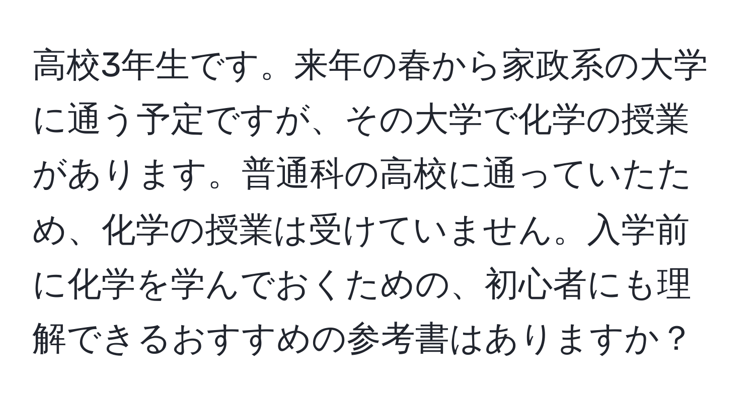 高校3年生です。来年の春から家政系の大学に通う予定ですが、その大学で化学の授業があります。普通科の高校に通っていたため、化学の授業は受けていません。入学前に化学を学んでおくための、初心者にも理解できるおすすめの参考書はありますか？