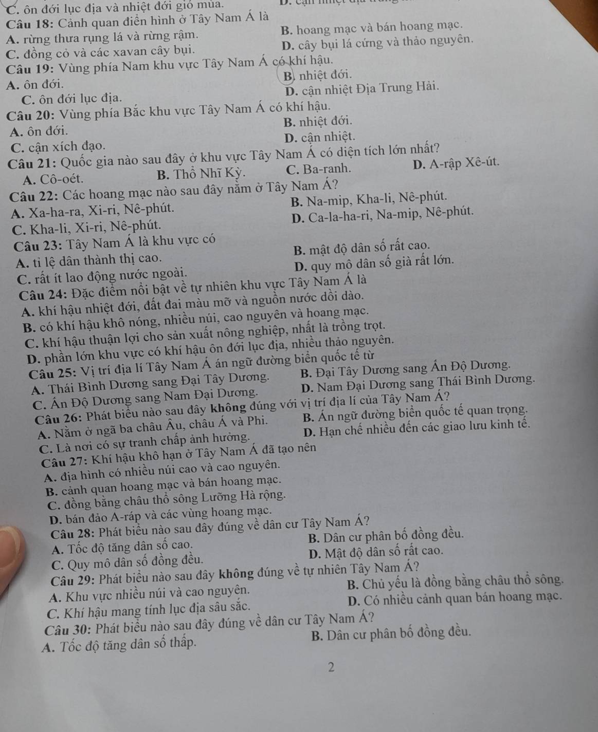 C. ôn đới lục địa và nhiệt đới gió mùa.
Câu 18: Cảnh quan điễn hình ở Tây Nam Á là
A. rừng thưa rụng lá và rừng rậm. B. hoang mạc và bán hoang mạc.
C. đồng cỏ và các xavan cây bụi. D. cây bụi lá cứng và thảo nguyên.
Câu 19: Vùng phía Nam khu vực Tây Nam Á có khí hậu.
A. ôn đới. B nhiệt đới.
C. ôn đới lục địa. D. cận nhiệt Địa Trung Hải.
Câu 20: Vùng phía Bắc khu vực Tây Nam Á có khí hậu.
A. ôn đới. B. nhiệt đới.
C. cận xích đạo. D. cận nhiệt.
Câu 21: Quốc gia nào sau đây ở khu vực Tây Nam Á có diện tích lớn nhất?
A. Cô-oét. B. Thổ Nhĩ Kỳ. C. Ba-ranh. D. A-rập Xê-út.
Câu 22: Các hoang mạc nào sau đây nằm ở Tây Nam Á?
A. Xa-ha-ra, Xi-ri, Nê-phút. B. Na-mip, Kha-li, Nê-phút.
C. Kha-li, Xi-ri, Nê-phút. D. Ca-la-ha-ri, Na-mip, Nê-phút.
Câu 23: Tây Nam Á là khu vực có
A. tỉ lệ dân thành thị cao. B. mật độ dân số rất cao.
C. rất ít lao động nước ngoài. D. quy mô dân số già rất lớn.
Câu 24: Đặc điểm nổi bật về tự nhiên khu vực Tây Nam Á là
A. khí hậu nhiệt đới, đất đai màu mỡ và nguồn nước dồi dào.
B. có khí hậu khô nóng, nhiều núi, cao nguyên và hoang mạc.
C. khí hậu thuận lợi cho sản xuất nông nghiệp, nhất là trồng trọt.
D. phần lớn khu vực có khí hậu ôn đới lục địa, nhiều thảo nguyên.
Câu 25: Vị trí địa lí Tây Nam Á án ngữ đường biển quốc tế từ
A. Thái Bình Dương sang Đại Tây Dương. B. Đại Tây Dương sang Ấn Độ Dương.
C. Ấn Độ Dương sang Nam Đại Dương. D. Nam Đại Dương sang Thái Bình Dương.
Câu 26: Phát biểu nào sau đây không đúng với vị trí địa lí của Tây Nam Á?
A. Nằm ở ngã ba châu Âu, châu Á và Phi. B. Án ngữ đường biển quốc tế quan trọng.
C. Là nơi có sự tranh chấp ảnh hưởng. D. Hạn chế nhiều đến các giao lưu kinh tế.
Câu 27: Khí hậu khô hạn ở Tây Nam Á đã tạo nên
A. địa hình có nhiều núi cao và cao nguyên.
B. cảnh quan hoang mạc và bán hoang mạc.
C. đồng bằng châu thổ sông Lưỡng Hà rộng.
D. bán đảo A-ráp và các vùng hoang mạc.
Câu 28: Phát biểu nào sau đây đúng về dân cư Tây Nam Á?
A. Tốc độ tăng dân số cao. B. Dân cư phân bố đồng đều.
C. Quy mô dân số đồng đều. D. Mật độ dân số rất cao.
Câu 29: Phát biểu nào sau đây không đúng về tự nhiên Tây Nam Á?
A. Khu vực nhiều núi và cao nguyên. B. Chủ yếu là đồng bằng châu thổ sông.
D. Có nhiều cảnh quan bán hoang mạc.
C. Khí hậu mang tính lục địa sâu sắc.
Câu 30: Phát biểu nào sau đây đúng về dân cư Tây Nam Á?
A. Tốc độ tăng dân số thấp. B. Dân cư phân bố đồng đều.
2