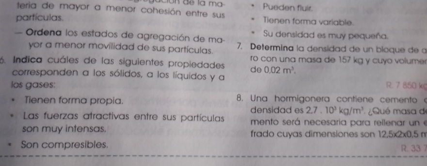 Pueden fluir.
teria de mayor a menor cohesión entre sus Tienen forma variable.
partículas.
Su densidad es muy pequeña.
- Ordena los estados de agregación de ma- 7. Determina la densidad de un bloque de a
yor a menor movilidad de sus partículas.
ro con una masa de 157 kg y cuyo volumer
6. Indica cuáles de las siguientes propiedades de 0.02m^3. 
corresponden a los sólidos, a los líquidos y a
los gases: R. 7 850 k
Tienen forma propia. 8. Una hormigonera contiene cemento
densidad es 2.7.10^3kg/m^3 Qué masa de
Las fuerzas atractivas entre sus partículas mento será necesaria para rellenar un e
son muy intensas. frado cuyas dimensiones son 12,5x )* a 5 n
Son compresibles. R. 33 7