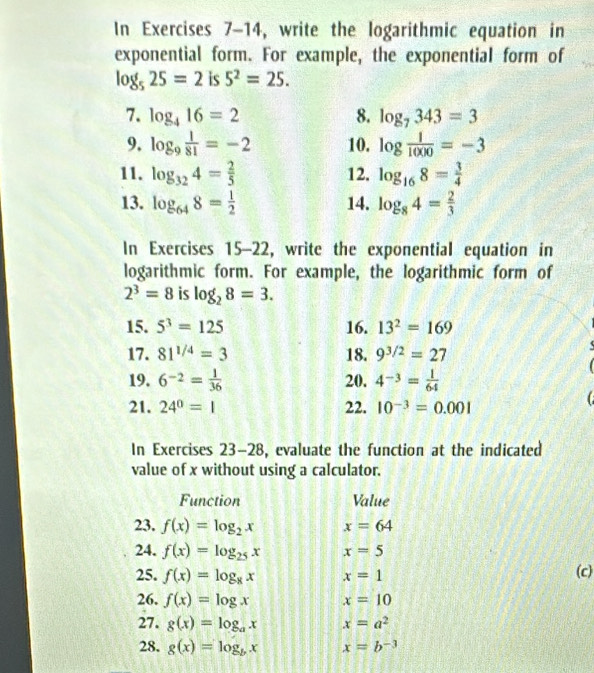 In Exercises 7-14, write the logarithmic equation in 
exponential form. For example, the exponential form of
log _525=2 is 5^2=25. 
7. log _416=2 8. log _7343=3
9. log _9 1/81 =-2 10. log  1/1000 =-3
11. log _324= 2/5  12. log _168= 3/4 
13. log _648= 1/2  14. log _84= 2/3 
In Exercises 15-22, write the exponential equation in 
logarithmic form. For example, the logarithmic form of
2^3=8 is log _28=3. 
15. 5^3=125 16. 13^2=169
17. 81^(1/4)=3 18. 9^(3/2)=27
19. 6^(-2)= 1/36  20. 4^(-3)= 1/64 
21. 24^0=1 22. 10^(-3)=0.001 C 
In Exercises 23-28, evaluate the function at the indicated 
value of x without using a calculator. 
Function Value 
23. f(x)=log _2x x=64
24. f(x)=log _25x x=5
25. f(x)=log _8x x=1 (c) 
26. f(x)=log x x=10
27. g(x)=log _ax x=a^2
28. g(x)=log _bx x=b^(-3)