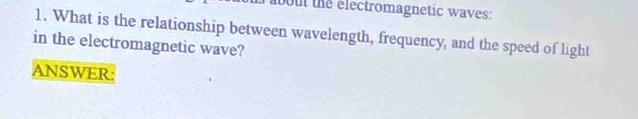 bout the electromagnetic waves: 
1. What is the relationship between wavelength, frequency, and the speed of light 
in the electromagnetic wave? 
ANSWER: