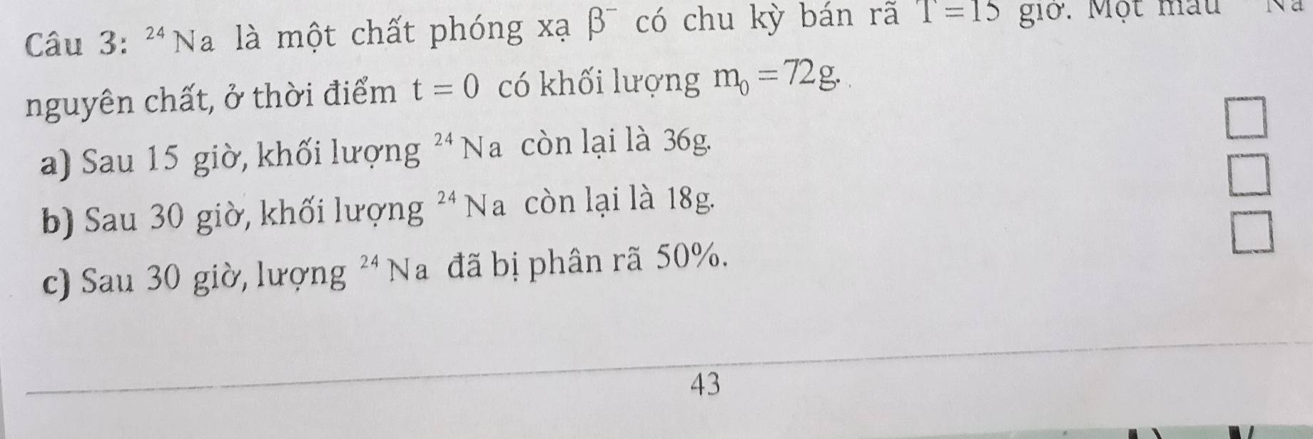 Na là một chất phóng xạ β¯ có chu kỳ bán rã T=15 giớ. Một mẫu ' Na 
nguyên chất, ở thời điểm t=0 có khối lượng m_0=72g. 
a) Sau 15 giờ, khối lượng^(24)Na còn lại là 36g. □ 
b) Sau 30 giờ, khối lượng 24 Na còn lại là 18g. 
□ 
c) Sau 30 giờ, lượng ²Na đã bị phân rã 50%. □ 
43