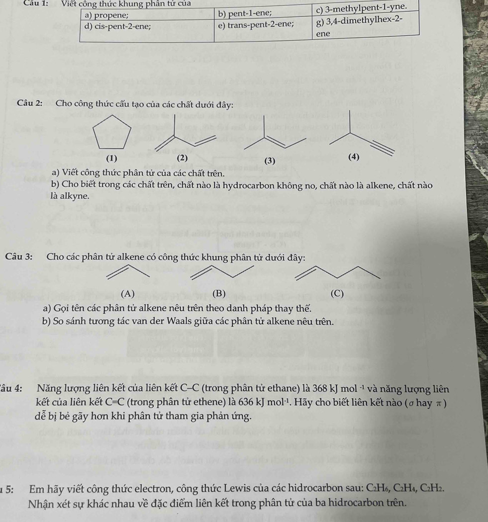 Viết công thức khung phân tử của 
a) propene; b) pent- 1 -ene; c) 3 -methylpent -1 -yne. 
d) cis-pent- 2 -ene; e) trans-pent- 2 -ene; g) 3, 4 -dimethylhex- 2 - 
ene 
Câu 2: Cho công thức cấu tạo của các chất dưới đây: 
(1) (2) 
(3) 
a) Viết công thức phân tử của các chất trên. 
b) Cho biết trong các chất trên, chất nào là hydrocarbon không no, chất nào là alkene, chất nào 
là alkyne. 
Câu 3: Cho các phân tử alkene có công thức khung phân tử dưới đây: 
(A) (B) (C) 
a) Gọi tên các phân tử alkene nêu trên theo danh pháp thay thế. 
b) So sánh tương tác van der Waals giữa các phân tử alkene nêu trên. 
*âu 4: Năng lượng liên kết của liên kết C-C (trong phân tử ethane) là 368 kJ mol -¹ và năng lượng liên 
kết của liên kết C=C a (trong phân tử ethene) là 636 kJ mol·¹. Hãy cho biết liên kết nào (σ hay π) 
dễ bị bẻ gãy hơn khi phân tử tham gia phản ứng. 
1 5: Em hãy viết công thức electron, công thức Lewis của các hidrocarbon sau: C₂H₆, C₂H₄, C₂H₂. 
Nhận xét sự khác nhau về đặc điểm liên kết trong phân tử của ba hidrocarbon trên.