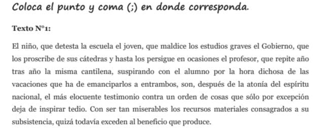 Coloca el punto y coma (;) en donde corresponda. 
Texto N°1 ! 
El niño, que detesta la escuela el joven, que maldice los estudios graves el Gobierno, que 
los proscribe de sus cátedras y hasta los persigue en ocasiones el profesor, que repite año 
tras año la misma cantilena, suspirando con el alumno por la hora dichosa de las 
vacaciones que ha de emanciparlos a entrambos, son, después de la atonía del espíritu 
nacional, el más elocuente testimonio contra un orden de cosas que sólo por excepción 
deja de inspirar tedio. Con ser tan miserables los recursos materiales consagrados a su 
subsistencia, quizá todavía exceden al beneficio que produce.