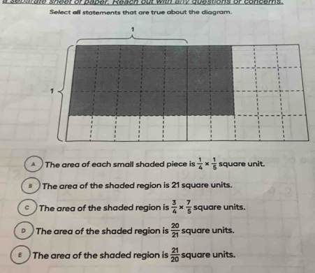 sebsrate sheer or paper. Reach out with any questions or concers.
Select all statements that are true about the diagram.
A ) The area of each small shaded piece is  1/4 *  1/5  square unit.
§ ) The area of the shaded region is 21 square units.
c)The area of the shaded region is  3/4 *  7/5  square units.
The area of the shaded region is  20/21  square units.
The area of the shaded region is  21/20  square units.