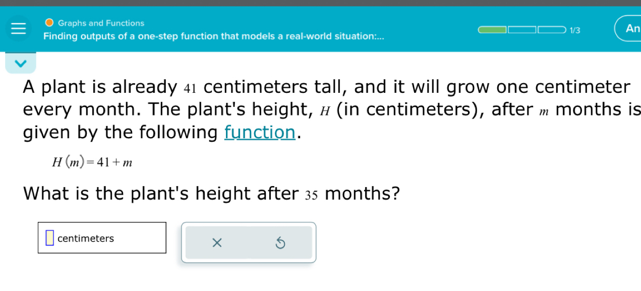 Graphs and Functions 
1/3 An 
Finding outputs of a one-step function that models a real-world situation:... 
A plant is already 41 centimeters tall, and it will grow one centimeter
every month. The plant's height, н (in centimeters), after » months is 
given by the following function.
H(m)=41+m
What is the plant's height after 35 months?
centimeters
×