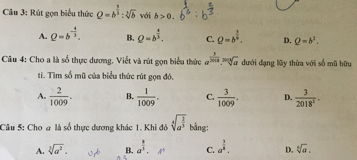 Rút gọn biểu thức Q=b^(frac 5)3:sqrt[3](b) với b>0.
A. Q=b^(-frac 4)3. Q=b^(frac 4)3. Q=b^(frac 5)9. 
B.
C.
D. Q=b^2. 
Câu 4: Cho a là số thực dương. Viết và rút gọn biểu thức a^(frac 3)2018.sqrt[2018](a) dưới dạng lũy thừa với số mũ hữu
ti. Tìm số mũ của biểu thức rút gọn đó.
A.  2/1009 .  1/1009 .  3/1009 .  3/2018^2 . 
B.
C.
D.
Câu 5: Cho a là số thực dương khác 1. Khi đó sqrt[4](a^(frac 2)3) bằng:
B. a^(frac 8)3. a^(frac 3)8.
A. sqrt[3](a^2). D. sqrt[6](a). 
C.