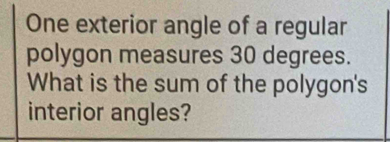 One exterior angle of a regular 
polygon measures 30 degrees. 
What is the sum of the polygon's 
interior angles?