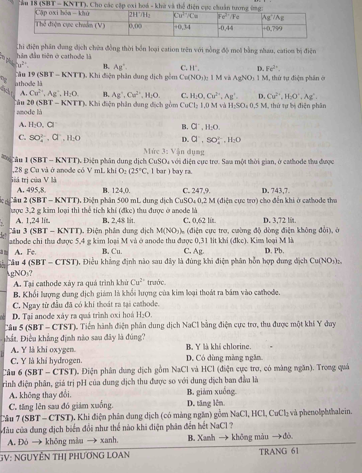 (SBT - KNTT). Cho các cặp oxi hoá - khử và thế điện cự
Chi điện phân dung dịch chứa đồng thời bốn loại cation trên với nồng độ mol bằng nhau, cation bị điện
hân đầu tiên ở cathode là
n phả u^(2+).
B. Ag^+. C. H^+. D. Fe^(2+).
âu 19 (SBT - KN) [T] 0. Khi điện phân dung dịch gồm Cu (NO_3)_2 21 M và AgNO_3 1 M, thứ tự điện phân ở
ng athode là Ag^+,Cu^(2+),H_2O. C. H_2O,Cu^(2+),Ag^+. D. Cu^(2+),H_2O^+,Ag^+.
dịch ( A. Cu^(2+),Ag^+,H_2O. B.
Câu 20 (SBT - KNTT). Khi điện phân dung dịch gồm CuCl_21 1,0M và H_2SO_40,5 5 M, thứ tự bị điện phân
anode là
A. H_2O,Cl^-
B. Cl^-,H_2O.
C. SO_4^((2-),Cl^-),H_2O
D. Cl^-,SO_4^((2-),H_2)O
Mức 3: Vận dụng
a  Câu 1 (SBT - KNTT). Điện phân dung dịch CuSO4 với điện cực trơ. Sau một thời gian, ở cathode thu được
,28 g Cu và ở anode có V mL khí O_2(25°C , 1 bar ) bay ra.
Giá trị của V là
A. 495,8. B. 124,0. C. 247,9. D. 743,7.
ác ch Câu 2 (SBT - KNTT). Điện phân 500 mL dung dịch CuSO_4 0.2 M (điện cực trơ) cho đến khi ở cathode thu
được 3,2 g kim loại thì thể tích khí (đkc) thu được ở anode là
, A. 1,24 lít. B. 2,48 lít. C. 0,62 lít. D. 3,72 lít.
Câu 3 (SBT - KNTT). Điện phân dung dịch M(NO_3) n (điện cực trơ, cường độ dòng điện không đổi), ở
de?
athode chi thu được 5,4 g kim loại M và ở anode thu được 0,31 lít khí (đkc). Kim loại M là
a m A. Fe. B. Cu. C. Ag. D. Pb.
iêu Câu 4 (SBT - CTST). Điều khẳng định nào sau đây là đúng khi điện phân hỗn hợp dung dịch Cu(NO_3)_2
gN IO_3 ?
A. Tại cathode xảy ra quá trình khử Cu^(2+) trước.
B. Khối lượng dung dịch giảm là khối lượng của kim loại thoát ra bám vào cathode.
C. Ngay từ đầu đã có khí thoát ra tại cathode.
od D. Tại anode xảy ra quá trình oxi hoá H_2O.
Câu 5 (SBT - CTST). Tiến hành điện phân dung dịch NaCl bằng điện cực trơ, thu được một khí Y duy
Đhất. Điều khẳng định nào sau đây là đúng?
A. Y là khí oxygen.
B. Y là khí chlorine.
C. Y là khí hydrogen. D. Có dùng màng ngăn.
Câu 6 (SBT - CTST). Điện phân dung dịch gồm NaCl và HCl (điện cực trơ, có màng ngăn). Trong quá
rình điện phân, giá trị pH của dung dịch thu được so với dung dịch ban đầu là
A. không thay đổi. B. giảm xuống.
C. tăng lên sau đó giảm xuống. D. tăng lên.
Câu 7 (SBT - CTST). Khi điện phân dung dịch (có màng ngăn) gồm NaCl, HCl, CuCl₂ và phenolphthalein.
Màu của dung dịch biến đồi như thế nào khi điện phân đến hết NaCl ?
A. Đỏ → không màu → xanh. B. Xanh → không màu →đỏ.
GV: NGUYÊN THỊ PHƯƠNG LOAN TRANG 61