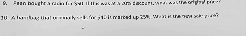 Pearl bought a radio for $50. If this was at a 20% discount, what was the original price? 
10. A handbag that originally sells for $40 is marked up 25%. What is the new sale price?