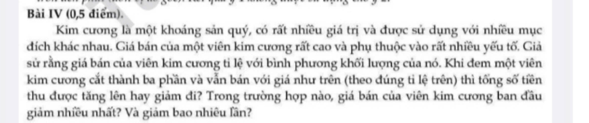 Bài IV (0,5 điểm). 
Kim cương là một khoáng sản quý, có rất nhiều giá trị và được sử dụng với nhiều mục 
dích khác nhau. Giá bán của một viên kim cương rất cao và phụ thuộc vào rất nhiều yếu tố. Giả 
sử rằng giá bán của viên kim cương tỉ lệ với bình phương khối lượng của nó. Khi đem một viên 
kim cương cắt thành ba phần và vẫn bán với giá như trên (theo đúng tỉ lệ trên) thì tổng số tiền 
thu được tăng lên hay giảm đi? Trong trường hợp nào, giá bán của viên kim cương ban đầu 
giảm nhiều nhất? Và giảm bao nhiêu lần?