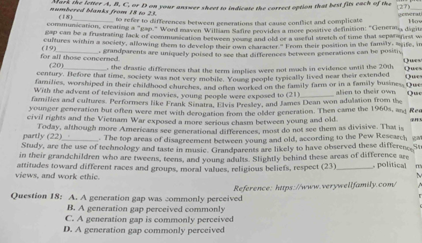 wark the letter A, B, C, or D on your answer sheet to indicate the correct option that best fits each of the (27)_ 
numbered blanks from 18 to 23. 
(18)_ to refer to differences between generations that cause conflict and complicate generat Hov 
communication, creating a "gap." Word maven William Safire provides a more positive definition: "Generata digita 
gap can be a frustrating lack of communication between young and old or a useful stretch of time that separafirst w 
cultures within a society, allowing them to develop their own character." From their position in the family, anife, in 
(19) 
for all those concerned. , grandparents are uniquely poised to see that differences between generations can be positiv 
Ques 
(20)_ , the drastic differences that the term implies were not much in evidence until the 20th Ques 
century. Before that time, society was not very mobile. Young people typically lived near their extended Ques 
families, worshiped in their childhood churches, and often worked on the family farm or in a family busines. Que 
With the advent of television and movies, young people were exposed to (21)_ alien to their own Que 
families and cultures. Performers like Frank Sinatra, Elvis Presley, and James Dean won adulation from the 
younger generation but often were met with derogation from the older generation. Then came the 1960s, and Rea 
civil rights and the Vietnam War exposed a more serious chasm between young and old. ans 
Today, although more Americans see generational differences, most do not see them as divisive. That is 
partly (22)_ . The top areas of disagreement between young and old, according to the Pew Rescarch ga 
Study, are the use of technology and taste in music. Grandparents are likely to have observed these difference St 
in their grandchildren who are tweens, teens, and young adults. Slightly behind these areas of difference are 
attitudes toward different races and groups, moral values, religious beliefs, respect (23) _, political m 
views, and work ethic. 
M 
Reference: https://www.verywellfamily.com/ 
Question 18: A. A generation gap was commonly perceived 
B. A generation gap perceived commonly 
C. A generation gap is commonly perceived 
D. A generation gap commonly perceived