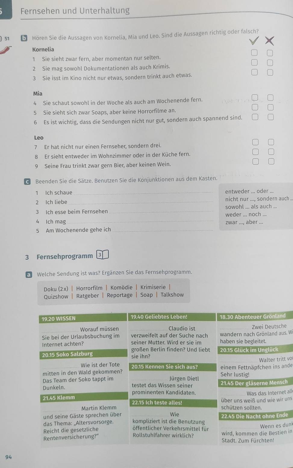 Fernsehen und Unterhaltung 
) 51 b Hören Sie die Aussagen von Kornelia, Mia und Leo. Sind die Aussagen richtig oder falsch? 
Kornelia 
1 Sie sieht zwar fern, aber momentan nur selten. 
2 Sie mag sowohl Dokumentationen als auch Krimis. 
3 Sie isst im Kino nicht nur etwas, sondern trinkt auch etwas. 
Mia 
4 Sie schaut sowohl in der Woche als auch am Wochenende fern. 
5 Sie sieht sich zwar Soaps, aber keine Horrorfilme an. 
6 Es ist wichtig, dass die Sendungen nicht nur gut, sondern auch spannend sind. 
Leo 
7 Er hat nicht nur einen Fernseher, sondern drei. 
8 Er sieht entweder im Wohnzimmer oder in der Küche fern. 
9 Seine Frau trinkt zwar gern Bier, aber keinen Wein. 
c Beenden Sie die Sätze. Benutzen Sie die Konjunktionen aus dem Kasten. 
1 Ich schaue _entweder ... oder ... 
2 Ich liebe _nicht nur ..., sondern auch ... 
sowohl ... als auch ... 
3 Ich esse beim Fernsehen_ 
weder ... noch ... 
4 Ich mag_ zwar ..., aber ... 
5 Am Wochenende gehe ich_ 
3 Fernsehprogramm 3 
Welche Sendung ist was? Ergänzen Sie das Fernsehprogramm. 
Doku (2x) | Horrorfilm | Komödie | Krimiserie 
Quizshow | Ratgeber | Reportage Soap Talkshow 
e 
s. Wi 
vo 
nder 
h 
all 
uns 
e 
unk 
n in 
94