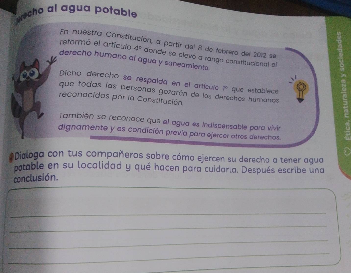 precho al agua potable 
En nuestra Constitución, a partir del 8 de febrero del 2012 se 
reformó el artículo 4° donde se elevó a rango constitucional el 
derecho humano al agua y saneamiento 
Dicho derecho se respalda en el artículo 1° que establece 
que todas las personas gozarán de los derechos humanos 
reconocidos por la Constitución. 
También se reconoce que el agua es indispensable para vivir 
dignamente y es condición previa para ejercer otros derechos. 
Dialoga con tus compañeros sobre cómo ejercen su derecho a tener agua 
potable en su localidad y qué hacen para cuidarla. Después escribe una 
conclusión. 
_ 
_ 
_ 
_