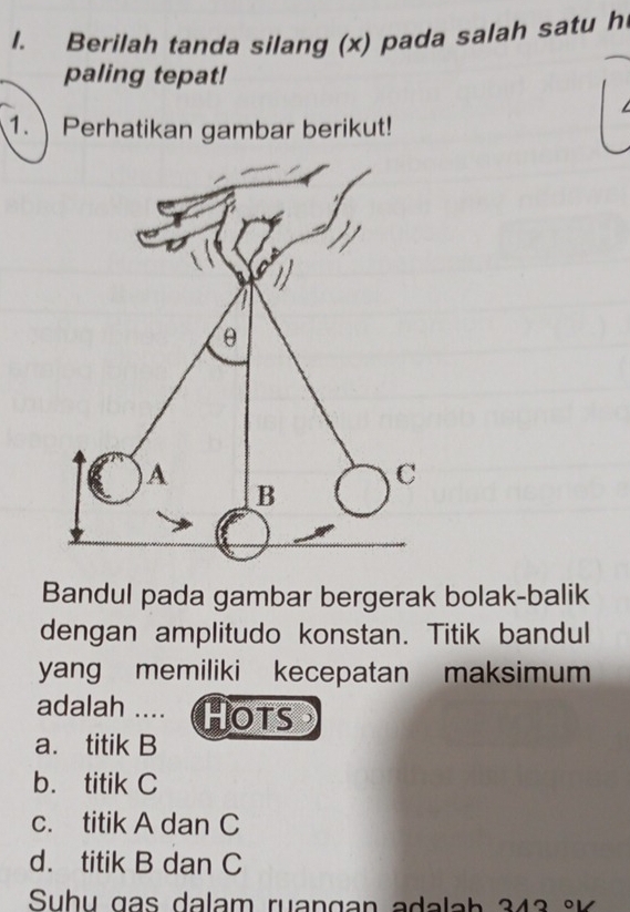 Berilah tanda silang (x) pada salah satu h
paling tepat!
1. Perhatikan gambar berikut!
Bandul pada gambar bergerak bolak-balik
dengan amplitudo konstan. Titik bandul
yang memiliki kecepatan maksimum
adalah .... Hots
a. titik B
b. titik C
c. titik A dan C
d. titik B dan C
Su h u g a lam ru a n ga n a a h 3 4 3