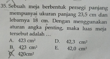 Sebuah meja berbentuk persegi panjang
mempunyai ukuran panjang 23,5 cm dan
lebarnya 18 cm. Dengan menggunakan
aturan angka penting, maka luas meja
tersebut adalah …
A. 423cm^2 D. 42,3cm^2
B. 423cm^2 E. 42,0cm^2
A 420cm^2